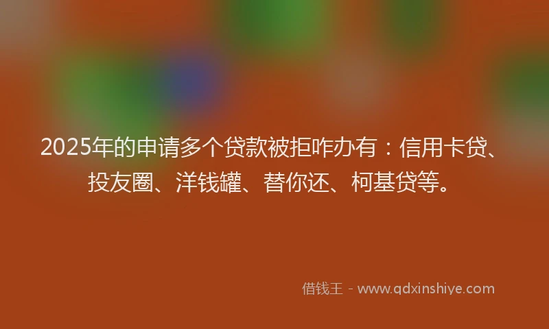 2025年的申请多个贷款被拒咋办有：信用卡贷、投友圈、洋钱罐、替你还、柯基贷等。