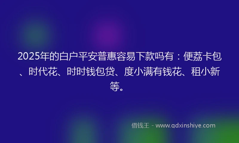 2025年的白户平安普惠容易下款吗有：便荔卡包、时代花、时时钱包贷、度小满有钱花、租小新等。