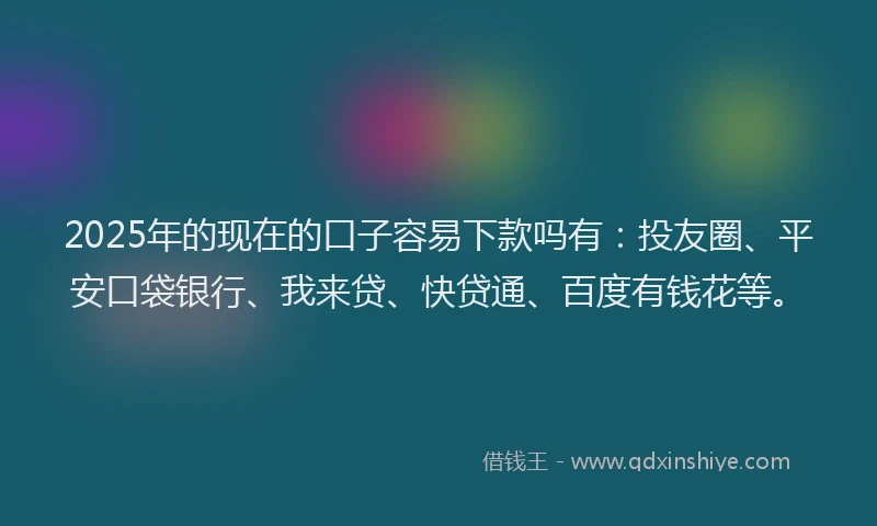 2025年的现在的口子容易下款吗有：投友圈、平安口袋银行、我来贷、快贷通、百度有钱花等。