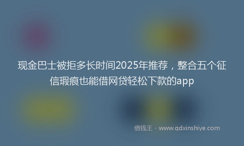 现金巴士被拒多长时间2025年推荐，整合五个征信瑕疵也能借网贷轻松下款的app
