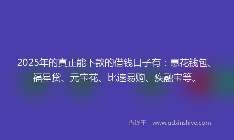 2025年的真正能下款的借钱口子有：惠花钱包、福星贷、元宝花、比速易购、疾融宝等。