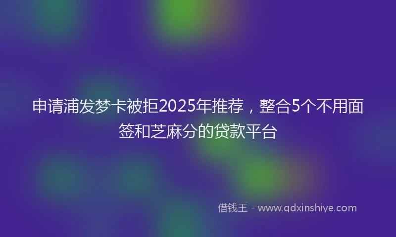 申请浦发梦卡被拒2025年推荐，整合5个不用面签和芝麻分的贷款平台