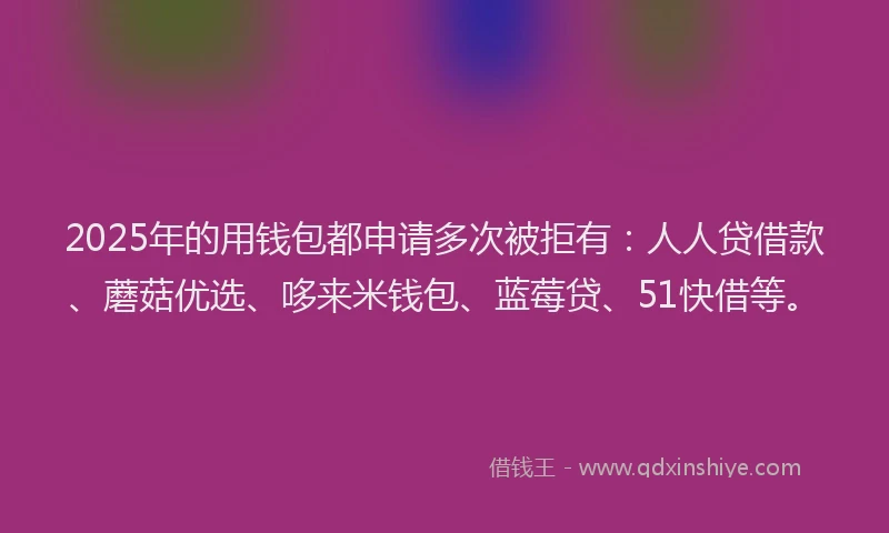 2025年的用钱包都申请多次被拒有：人人贷借款、蘑菇优选、哆来米钱包、蓝莓贷、51快借等。