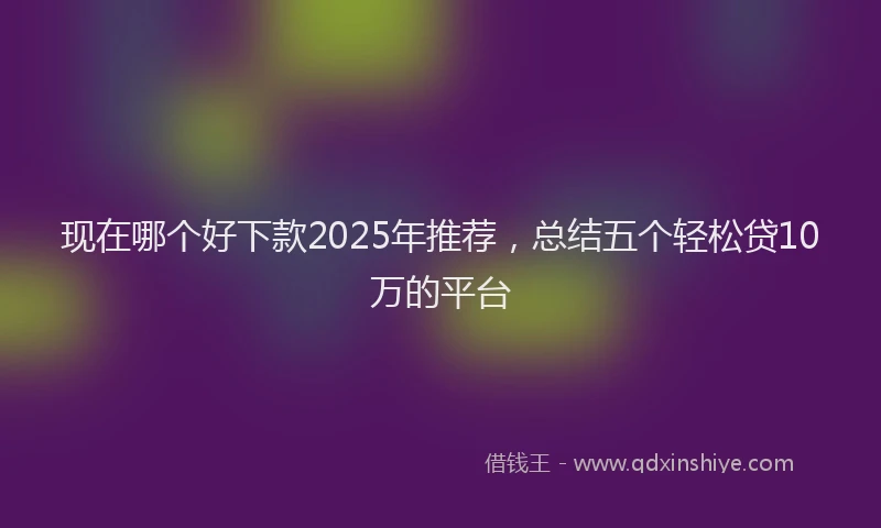 现在哪个好下款2025年推荐，总结五个轻松贷10万的平台