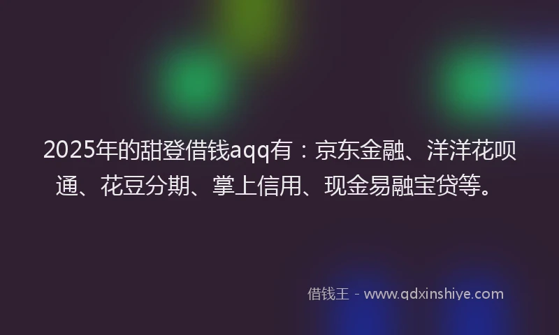 2025年的甜登借钱aqq有：京东金融、洋洋花呗通、花豆分期、掌上信用、现金易融宝贷等。