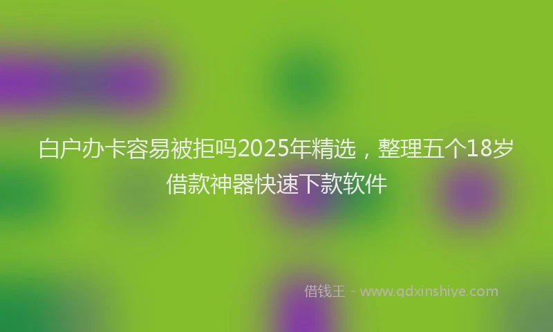 白户办卡容易被拒吗2025年精选，整理五个18岁借款神器快速下款软件
