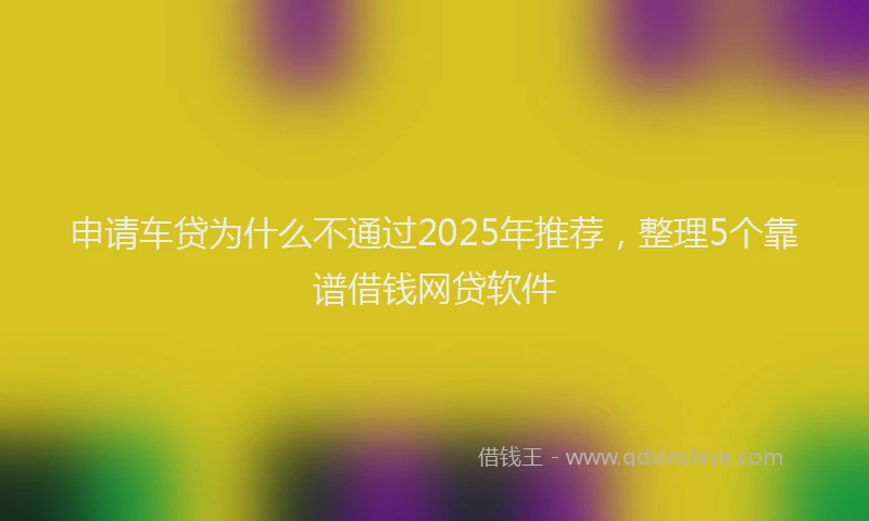 申请车贷为什么不通过2025年推荐，整理5个靠谱借钱网贷软件