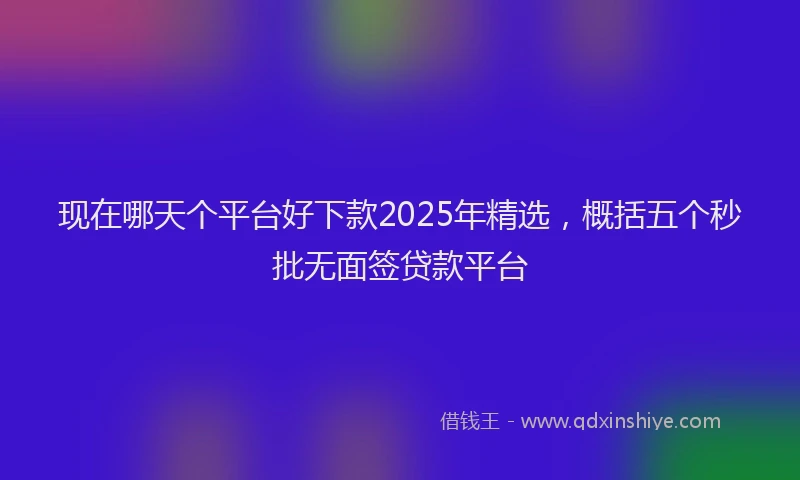 现在哪天个平台好下款2025年精选，概括五个秒批无面签贷款平台