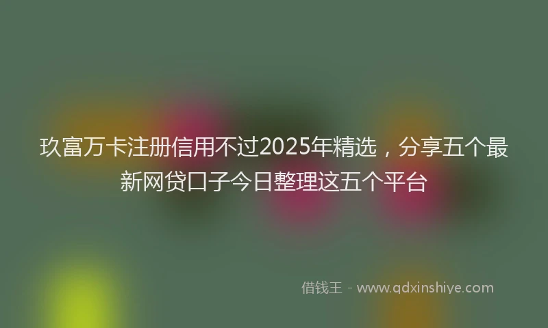 玖富万卡注册信用不过2025年精选，分享五个最新网贷口子今日整理这五个平台