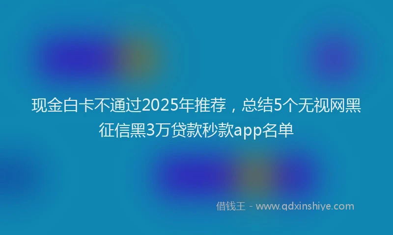 现金白卡不通过2025年推荐，总结5个无视网黑征信黑3万贷款秒款app名单
