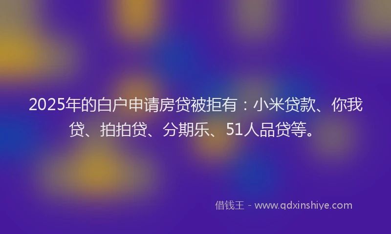 2025年的白户申请房贷被拒有：小米贷款、你我贷、拍拍贷、分期乐、51人品贷等。
