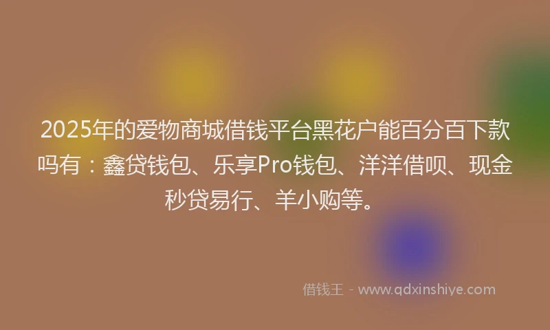 2025年的爱物商城借钱平台黑花户能百分百下款吗有：鑫贷钱包、乐享Pro钱包、洋洋借呗、现金秒贷易行、羊小购等。
