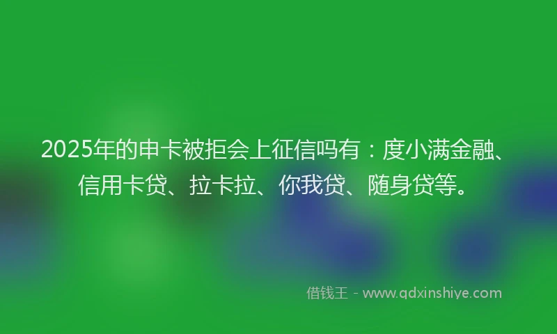 2025年的申卡被拒会上征信吗有：度小满金融、信用卡贷、拉卡拉、你我贷、随身贷等。