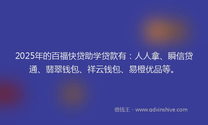 2025年的百福快贷助学贷款有：人人拿、瞬信贷通、翡翠钱包、祥云钱包、易橙优品等。