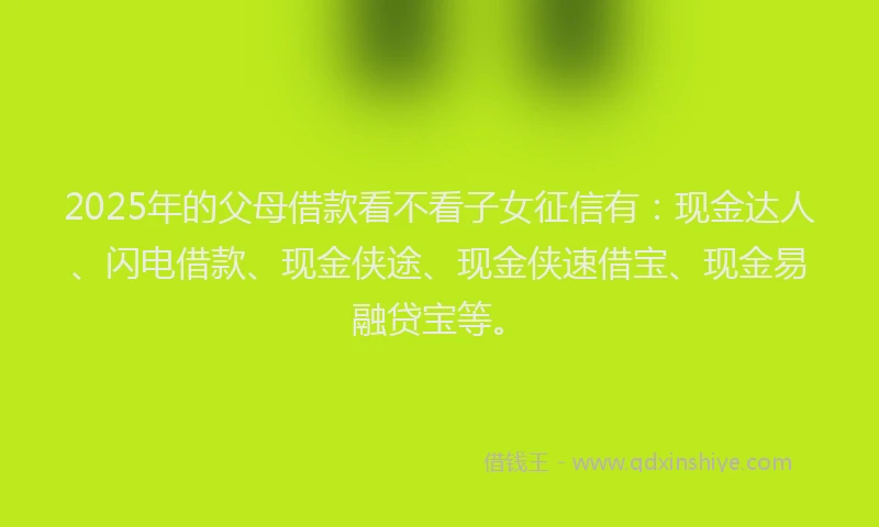 2025年的父母借款看不看子女征信有：现金达人、闪电借款、现金侠途、现金侠速借宝、现金易融贷宝等。