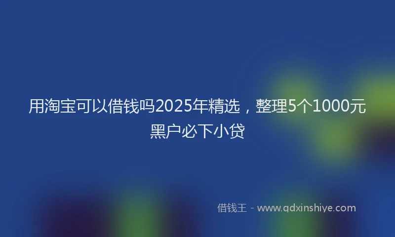 用淘宝可以借钱吗2025年精选，整理5个1000元黑户必下小贷
