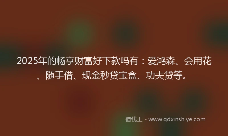 2025年的畅享财富好下款吗有：爱鸿森、会用花、随手借、现金秒贷宝盒、功夫贷等。