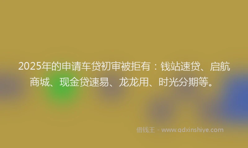 2025年的申请车贷初审被拒有：钱站速贷、启航商城、现金贷速易、龙龙用、时光分期等。