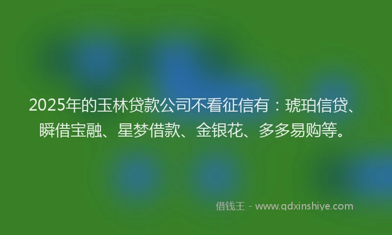 2025年的玉林贷款公司不看征信有：琥珀信贷、瞬借宝融、星梦借款、金银花、多多易购等。