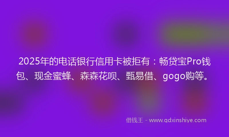 2025年的电话银行信用卡被拒有：畅贷宝Pro钱包、现金蜜蜂、森森花呗、甄易借、gogo购等。