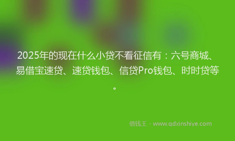 2025年的现在什么小贷不看征信有：六号商城、易借宝速贷、速贷钱包、信贷Pro钱包、时时贷等。