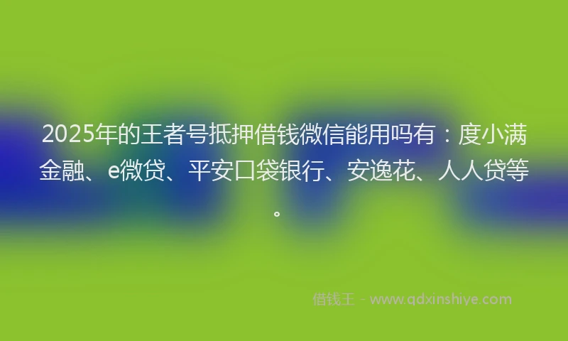 2025年的王者号抵押借钱微信能用吗有：度小满金融、e微贷、平安口袋银行、安逸花、人人贷等。