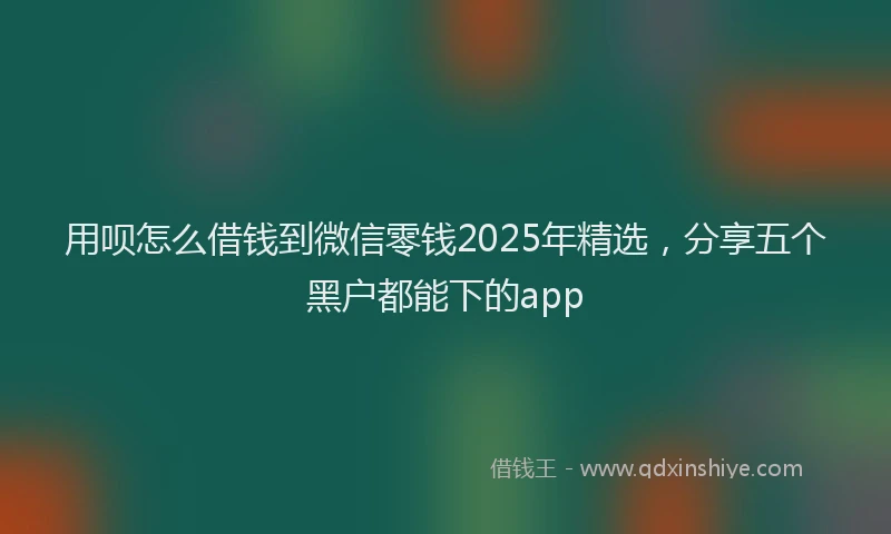 用呗怎么借钱到微信零钱2025年精选，分享五个黑户都能下的app