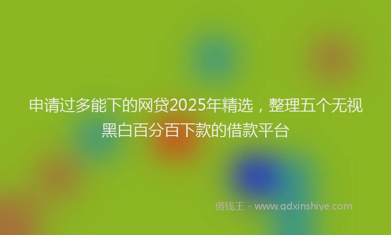 申请过多能下的网贷2025年精选，整理五个无视黑白百分百下款的借款平台