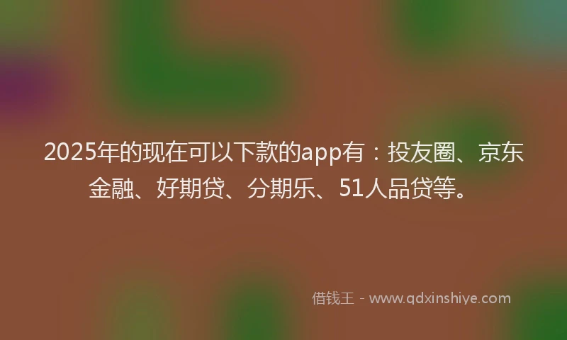 2025年的现在可以下款的app有：投友圈、京东金融、好期贷、分期乐、51人品贷等。