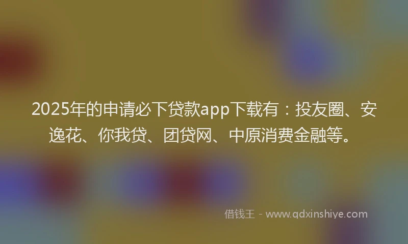 2025年的申请必下贷款app下载有：投友圈、安逸花、你我贷、团贷网、中原消费金融等。