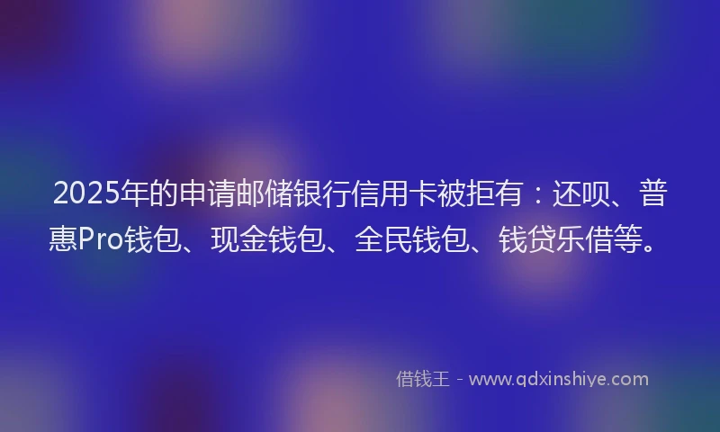 2025年的申请邮储银行信用卡被拒有：还呗、普惠Pro钱包、现金钱包、全民钱包、钱贷乐借等。