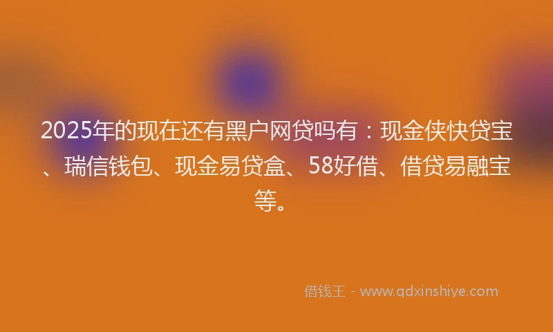 2025年的现在还有黑户网贷吗有：现金侠快贷宝、瑞信钱包、现金易贷盒、58好借、借贷易融宝等。