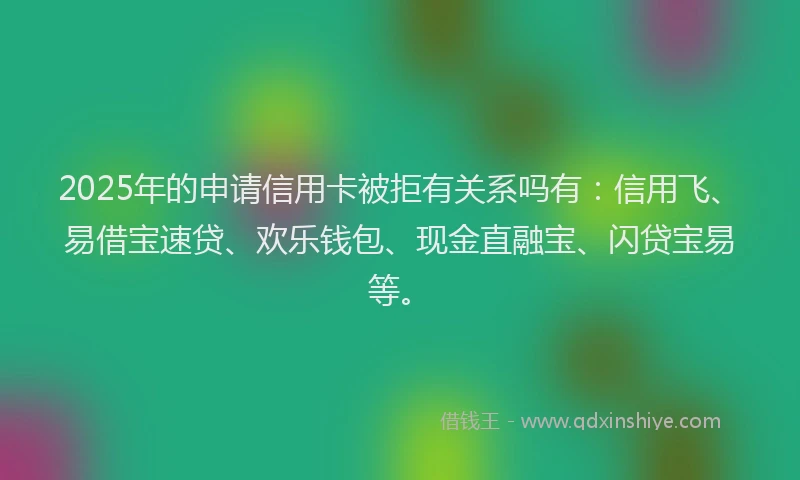 2025年的申请信用卡被拒有关系吗有：信用飞、易借宝速贷、欢乐钱包、现金直融宝、闪贷宝易等。