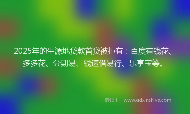 2025年的生源地贷款首贷被拒有：百度有钱花、多多花、分期易、钱速借易行、乐享宝等。