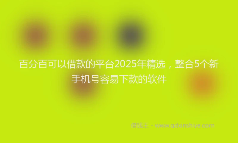 百分百可以借款的平台2025年精选，整合5个新手机号容易下款的软件