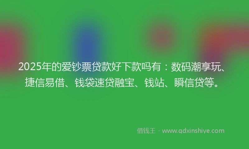 2025年的爱钞票贷款好下款吗有：数码潮享玩、捷信易借、钱袋速贷融宝、钱站、瞬信贷等。
