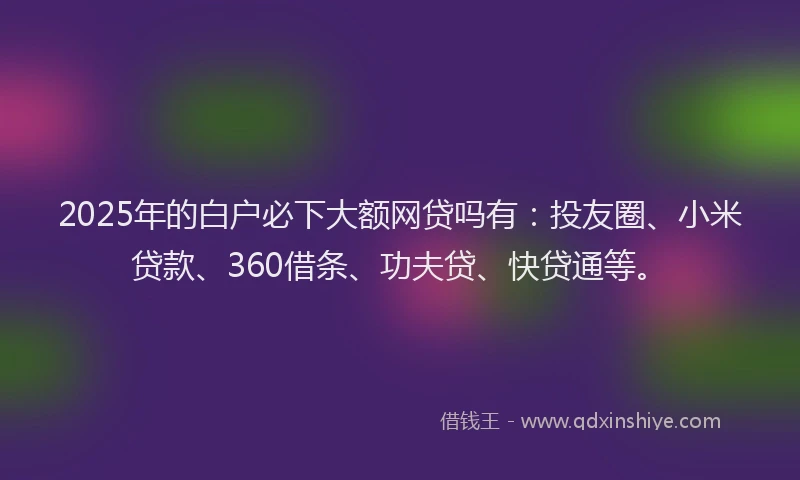 2025年的白户必下大额网贷吗有：投友圈、小米贷款、360借条、功夫贷、快贷通等。