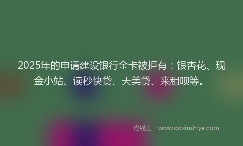 2025年的申请建设银行金卡被拒有：银杏花、现金小站、读秒快贷、天美贷、来租呗等。