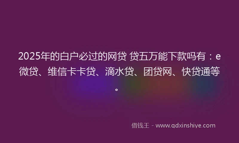 2025年的白户必过的网贷 贷五万能下款吗有：e微贷、维信卡卡贷、滴水贷、团贷网、快贷通等。
