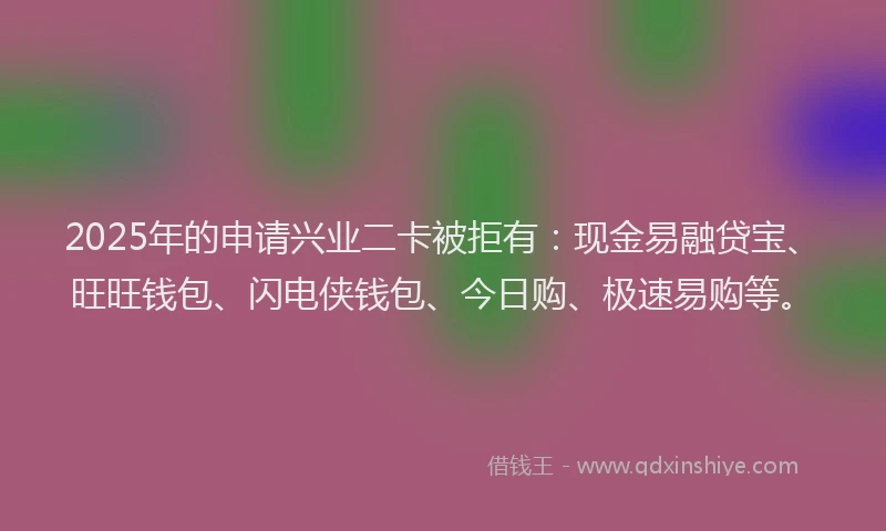 2025年的申请兴业二卡被拒有：现金易融贷宝、旺旺钱包、闪电侠钱包、今日购、极速易购等。