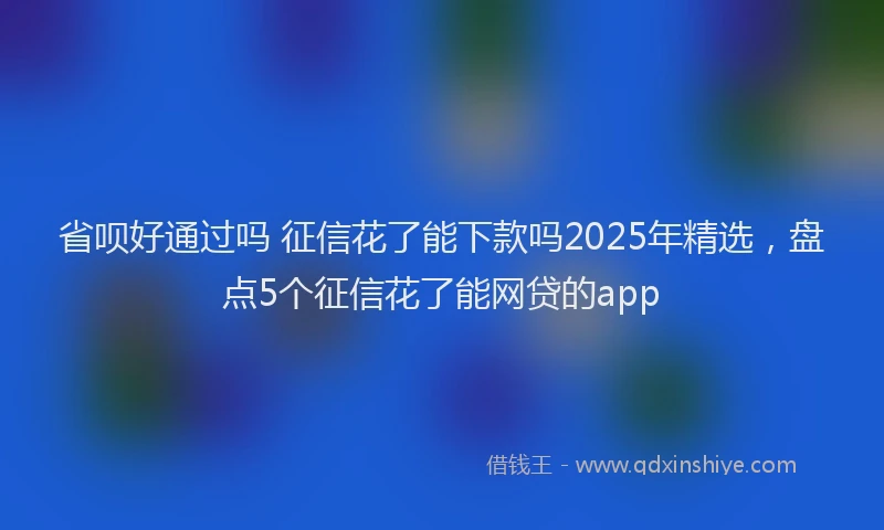 省呗好通过吗 征信花了能下款吗2025年精选，盘点5个征信花了能网贷的app