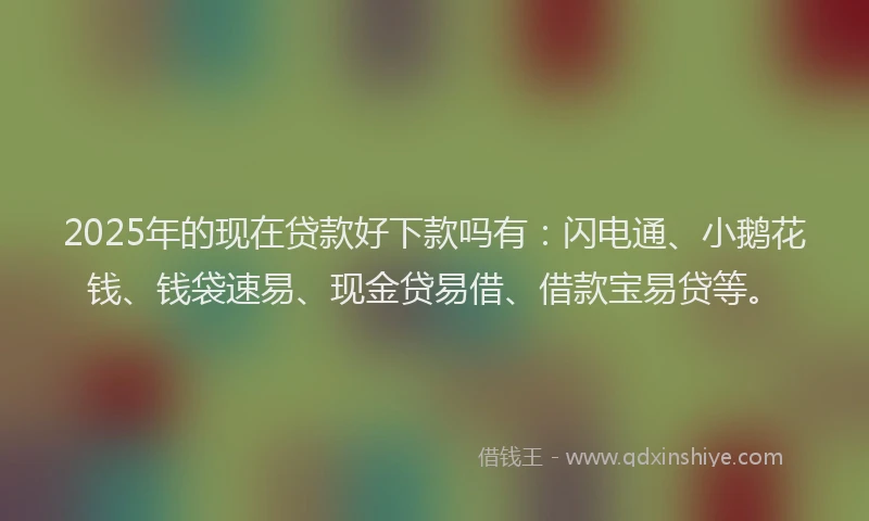 2025年的现在贷款好下款吗有：闪电通、小鹅花钱、钱袋速易、现金贷易借、借款宝易贷等。