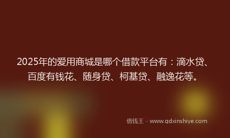 2025年的爱用商城是哪个借款平台有：滴水贷、百度有钱花、随身贷、柯基贷、融逸花等。