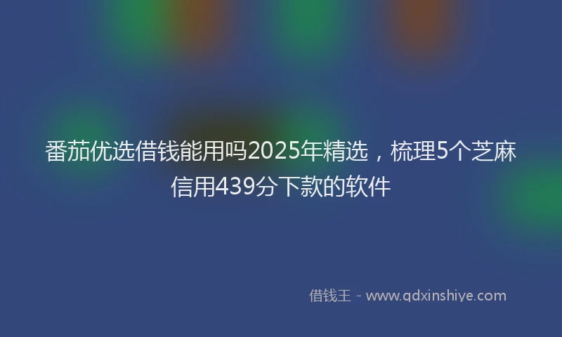 番茄优选借钱能用吗2025年精选，梳理5个芝麻信用439分下款的软件