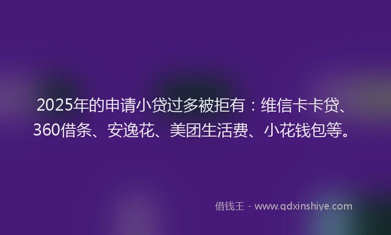 2025年的申请小贷过多被拒有：维信卡卡贷、360借条、安逸花、美团生活费、小花钱包等。