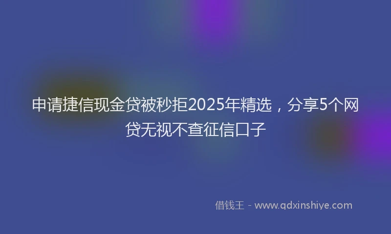 申请捷信现金贷被秒拒2025年精选，分享5个网贷无视不查征信口子