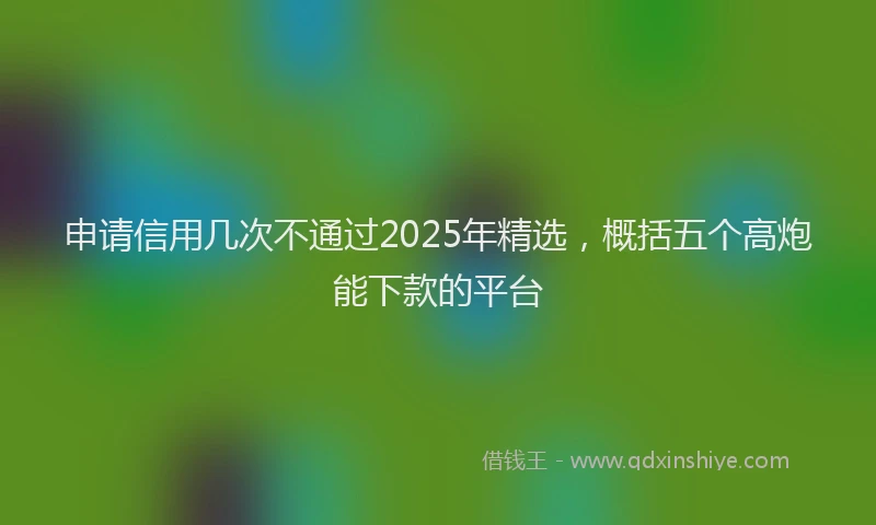 申请信用几次不通过2025年精选，概括五个高炮能下款的平台