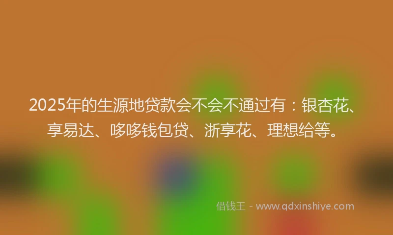 2025年的生源地贷款会不会不通过有：银杏花、享易达、哆哆钱包贷、浙享花、理想给等。