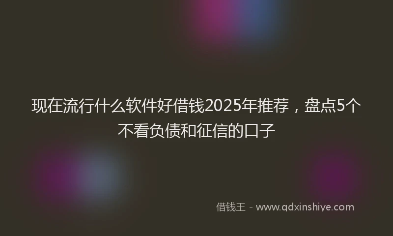 现在流行什么软件好借钱2025年推荐，盘点5个不看负债和征信的口子