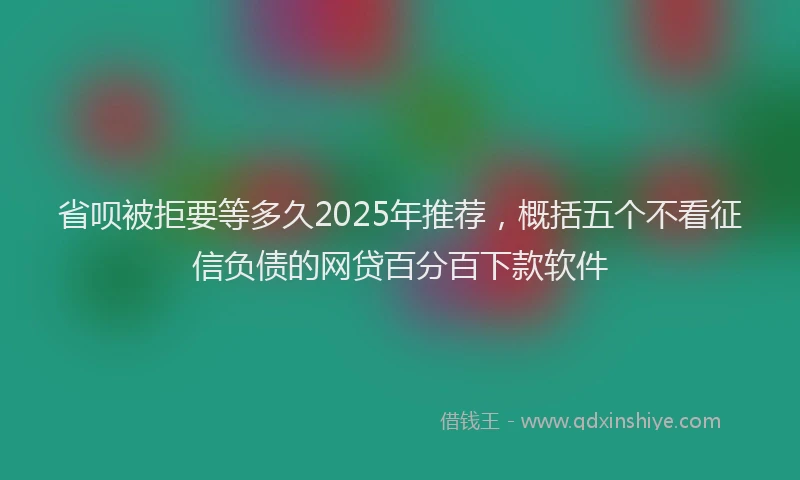 省呗被拒要等多久2025年推荐，概括五个不看征信负债的网贷百分百下款软件